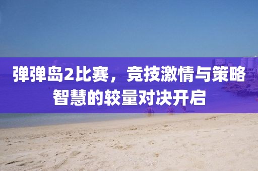 弹弹岛2比赛，竞技激情与策略智慧的较量对决开启