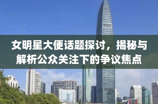 女明星大便话题探讨，揭秘与解析公众关注下的争议焦点