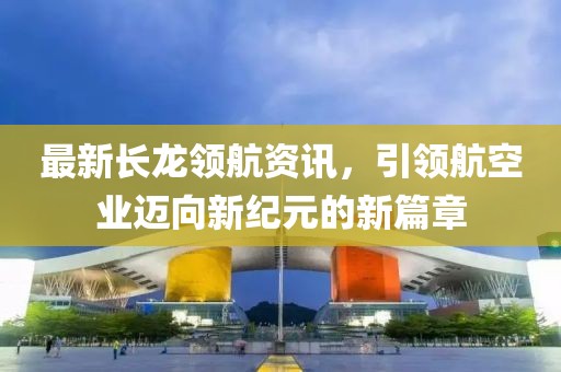最新长龙领航资讯，引领航空业迈向新纪元的新篇章