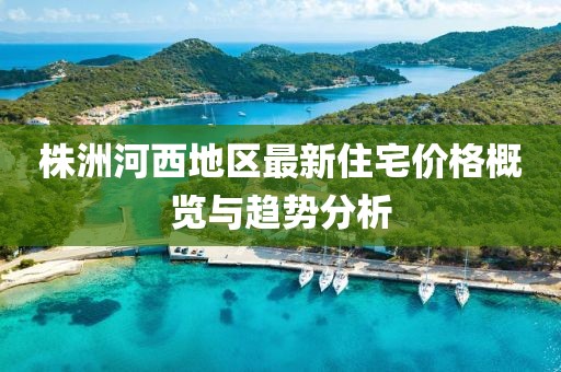 株洲河西地区最新住宅价格概览与趋势分析