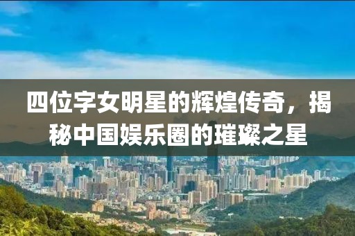 四位字女明星的辉煌传奇，揭秘中国娱乐圈的璀璨之星