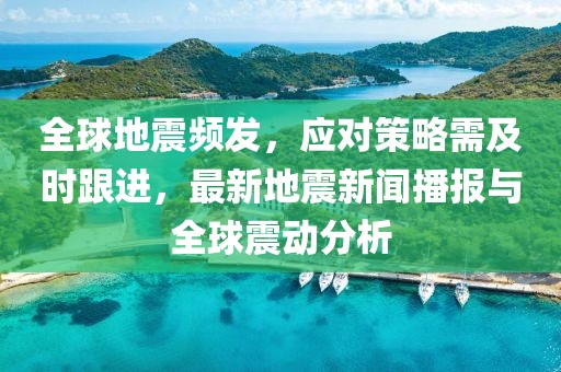 全球地震频发，应对策略需及时跟进，最新地震新闻播报与全球震动分析