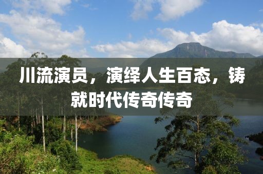 川流演员，演绎人生百态，铸就时代传奇传奇