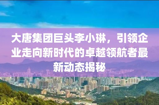 大唐集团巨头李小琳，引领企业走向新时代的卓越领航者最新动态揭秘