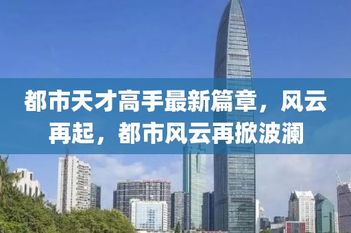 都市天才高手最新篇章，风云再起，都市风云再掀波澜