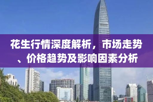 花生行情深度解析，市场走势、价格趋势及影响因素分析
