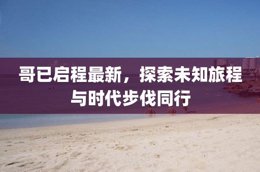 哥已启程最新，探索未知旅程与时代步伐同行