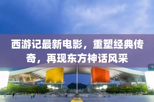 西游记最新电影，重塑经典传奇，再现东方神话风采