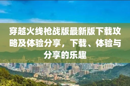 穿越火线枪战版最新版下载攻略及体验分享，下载、体验与分享的乐趣