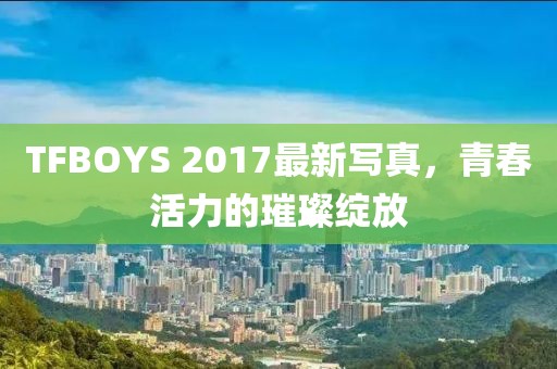 TFBOYS 2017最新写真，青春活力的璀璨绽放