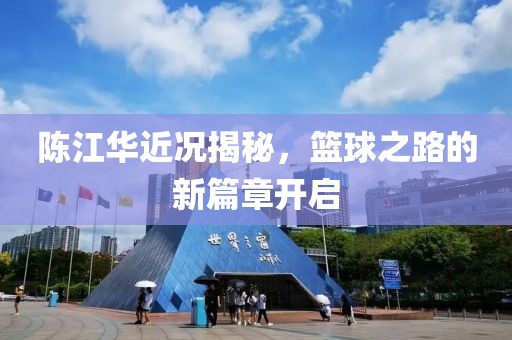 陈江华近况揭秘，篮球之路的新篇章开启