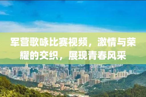 军营歌咏比赛视频，激情与荣耀的交织，展现青春风采