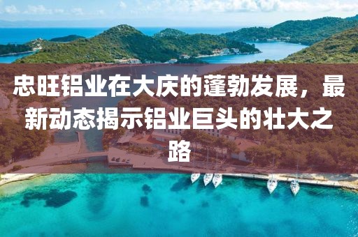 忠旺铝业在大庆的蓬勃发展，最新动态揭示铝业巨头的壮大之路