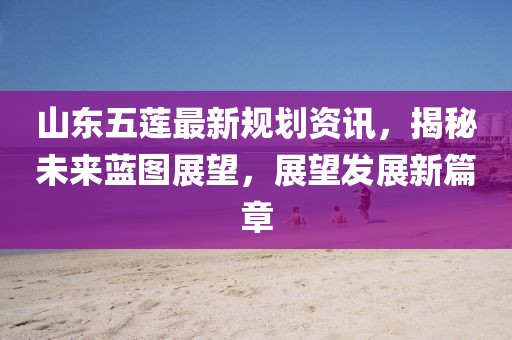 山东五莲最新规划资讯，揭秘未来蓝图展望，展望发展新篇章