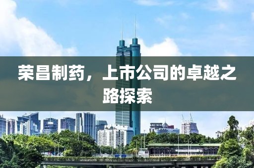 荣昌制药，上市公司的卓越之路探索