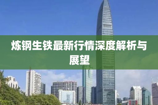 炼钢生铁最新行情深度解析与展望