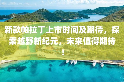 新款帕拉丁上市时间及期待，探索越野新纪元，未来值得期待！