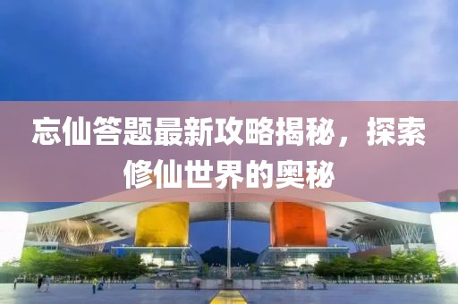 忘仙答题最新攻略揭秘，探索修仙世界的奥秘