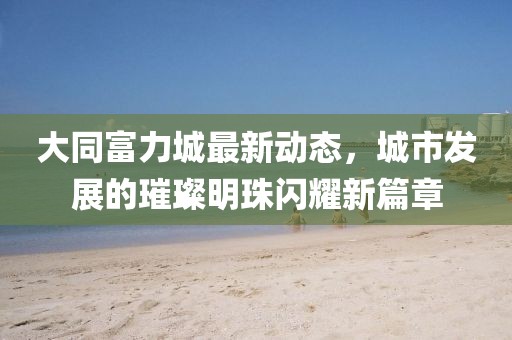 大同富力城最新动态，城市发展的璀璨明珠闪耀新篇章
