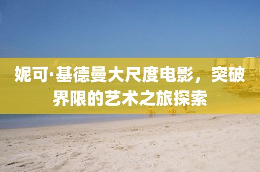 妮可·基德曼大尺度电影，突破界限的艺术之旅探索
