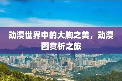 动漫世界中的大胸之美，动漫图赏析之旅