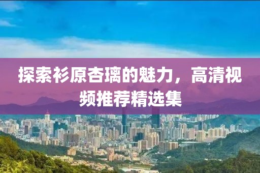 探索衫原杏璃的魅力，高清视频推荐精选集
