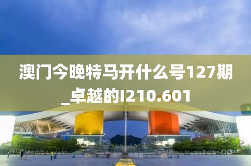澳门今晚特马开什么号127期_卓越的I210.601