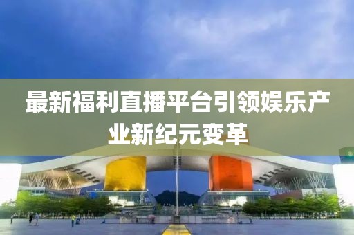 最新福利直播平台引领娱乐产业新纪元变革