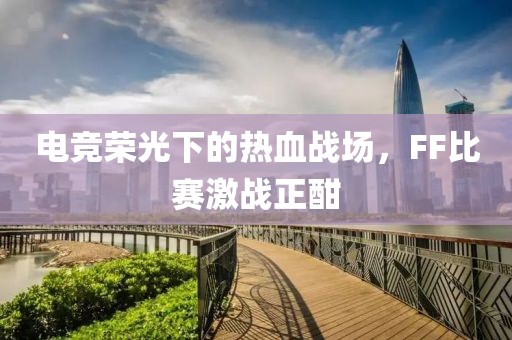电竞荣光下的热血战场，FF比赛激战正酣