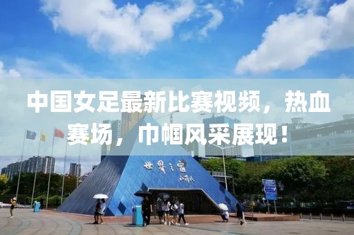 中国女足最新比赛视频，热血赛场，巾帼风采展现！