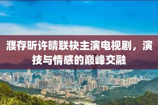 濮存昕许晴联袂主演电视剧，演技与情感的巅峰交融