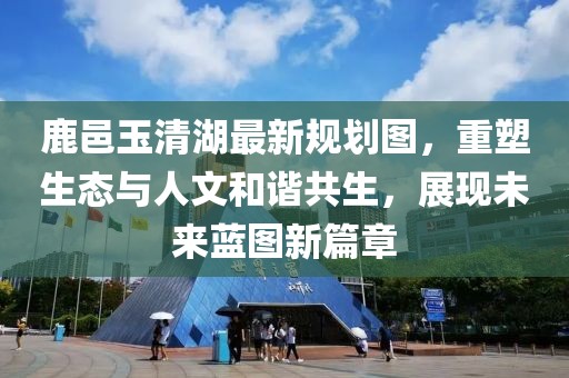 鹿邑玉清湖最新规划图，重塑生态与人文和谐共生，展现未来蓝图新篇章