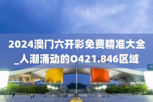 2024澳门六开彩免费精准大全_人潮涌动的O421.846区域