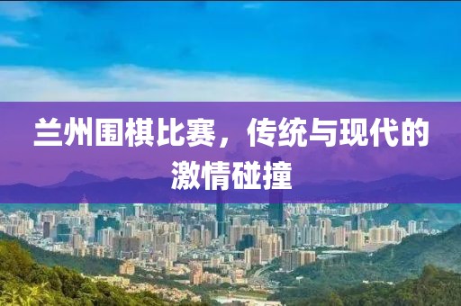 兰州围棋比赛，传统与现代的激情碰撞