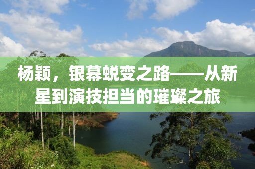 杨颖，银幕蜕变之路——从新星到演技担当的璀璨之旅