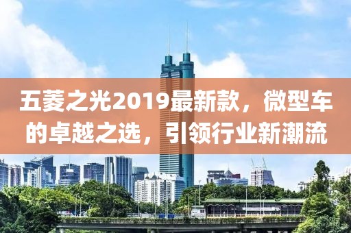 五菱之光2019最新款，微型车的卓越之选，引领行业新潮流