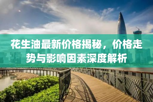 花生油最新价格揭秘，价格走势与影响因素深度解析