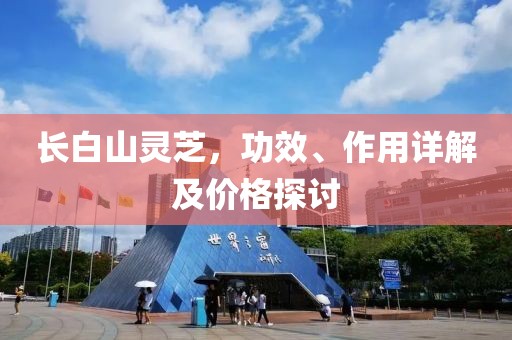 长白山灵芝，功效、作用详解及价格探讨
