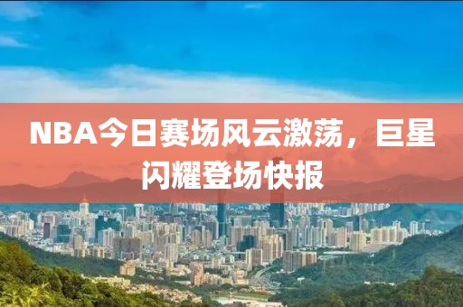 NBA今日赛场风云激荡，巨星闪耀登场快报