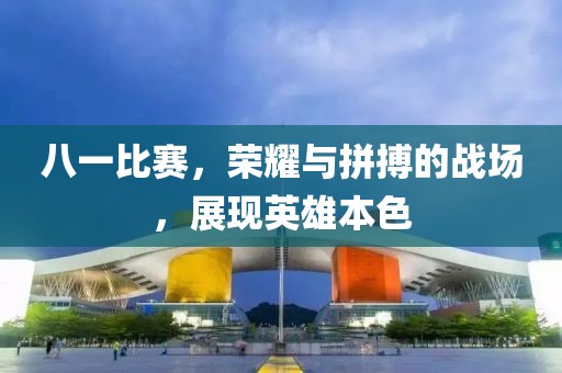 八一比赛，荣耀与拼搏的战场，展现英雄本色