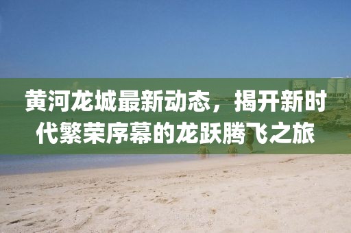 黄河龙城最新动态，揭开新时代繁荣序幕的龙跃腾飞之旅