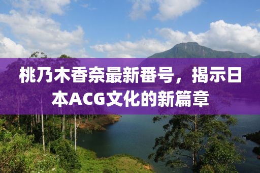 桃乃木香奈最新番号，揭示日本ACG文化的新篇章
