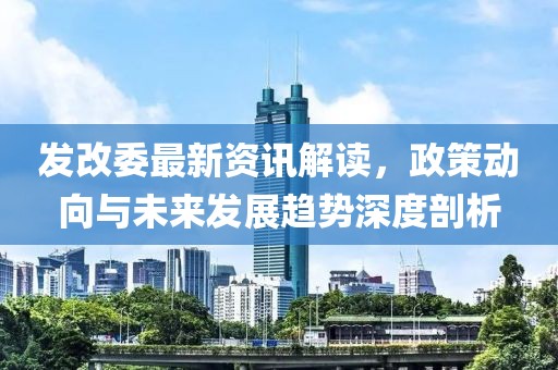 发改委最新资讯解读，政策动向与未来发展趋势深度剖析