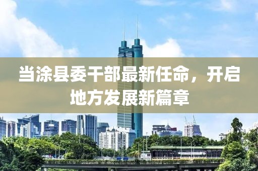 当涂县委干部最新任命，开启地方发展新篇章