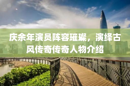 庆余年演员阵容璀璨，演绎古风传奇传奇人物介绍