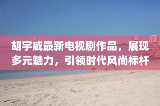 胡宇威最新电视剧作品，展现多元魅力，引领时代风尚标杆