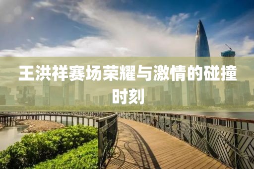 王洪祥赛场荣耀与激情的碰撞时刻