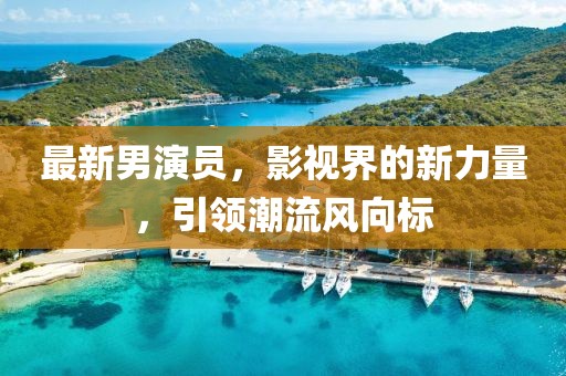 最新男演员，影视界的新力量，引领潮流风向标