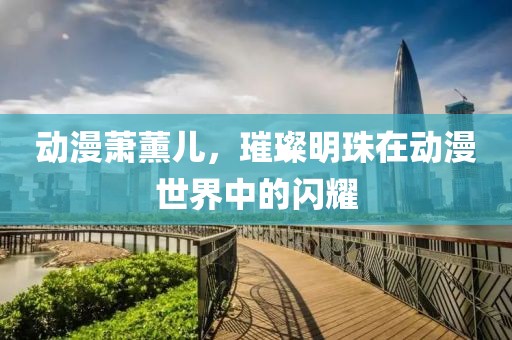 动漫萧薰儿，璀璨明珠在动漫世界中的闪耀