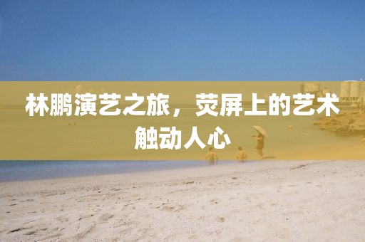 林鹏演艺之旅，荧屏上的艺术触动人心